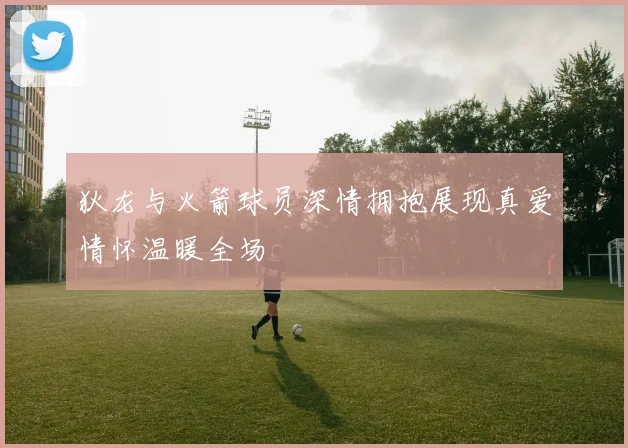狄龙与火箭球员深情拥抱展现真爱情怀温暖全场