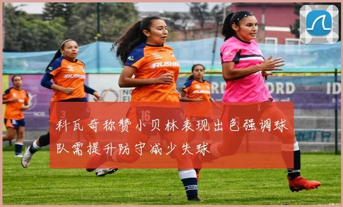 科瓦奇称赞小贝林表现出色强调球队需提升防守减少失球