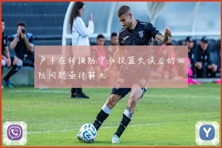 卢卡在转换防守和投篮失误后的回防问题亟待解决