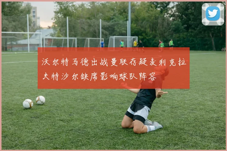 沃尔特马德出战曼联存疑麦利克拉夫特沙尔缺席影响球队阵容