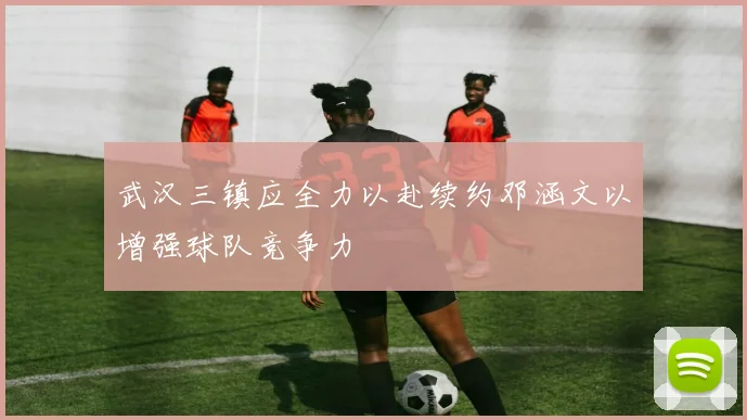 武汉三镇应全力以赴续约邓涵文以增强球队竞争力