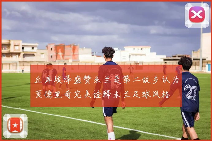 丘库埃泽盛赞米兰是第二故乡认为莫德里奇完美诠释米兰足球风格