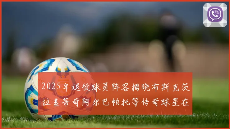 2025年退役球员阵容揭晓布斯克茨拉基蒂奇阿尔巴帕托等传奇球星在列