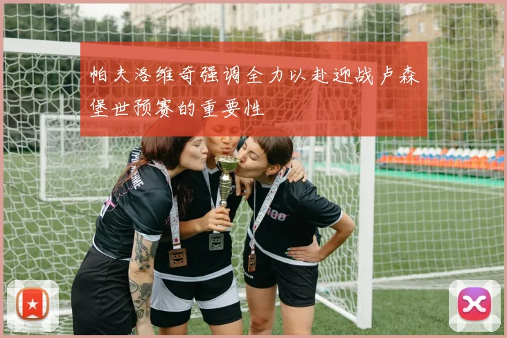 帕夫洛维奇强调全力以赴迎战卢森堡世预赛的重要性