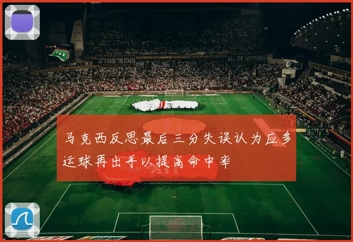 马克西反思最后三分失误认为应多运球再出手以提高命中率