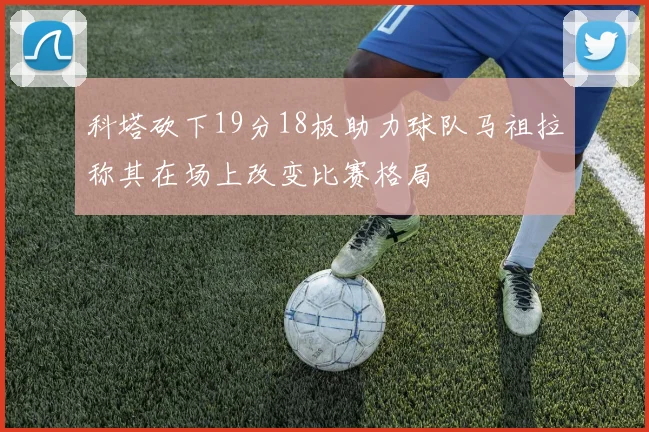 科塔砍下19分18板助力球队马祖拉称其在场上改变比赛格局