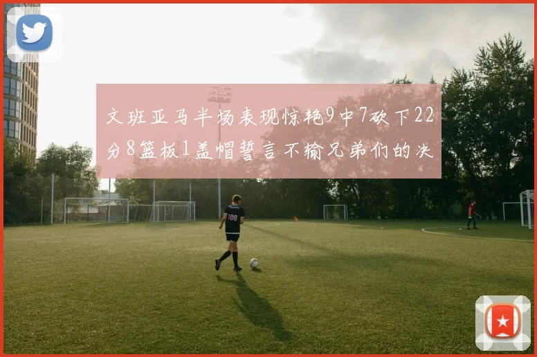 文班亚马半场表现惊艳9中7砍下22分8篮板1盖帽誓言不输兄弟们的决心