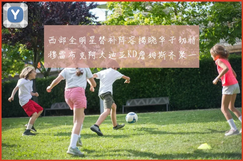 西部全明星替补阵容揭晓华子切特穆雷布克阿夫迪亚KD詹姆斯齐聚一堂