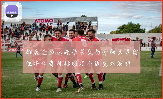 雄鹿全力以赴寻求交易升级力争留住字母哥目标锁定小迈克尔波特