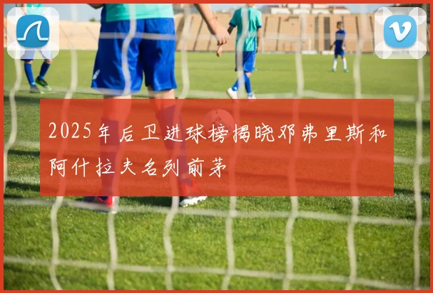 2025年后卫进球榜揭晓邓弗里斯和阿什拉夫名列前茅