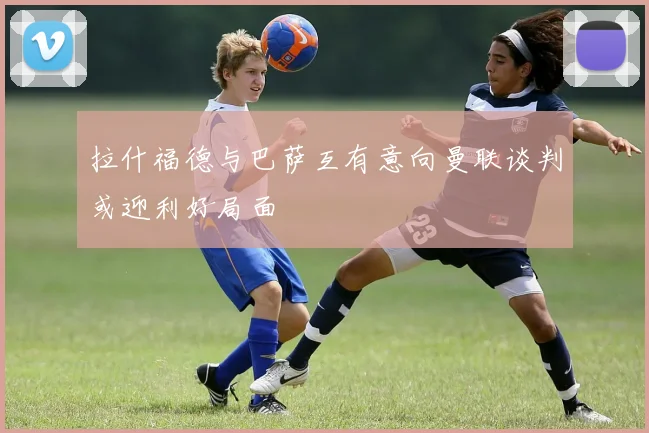 拉什福德与巴萨互有意向曼联谈判或迎利好局面