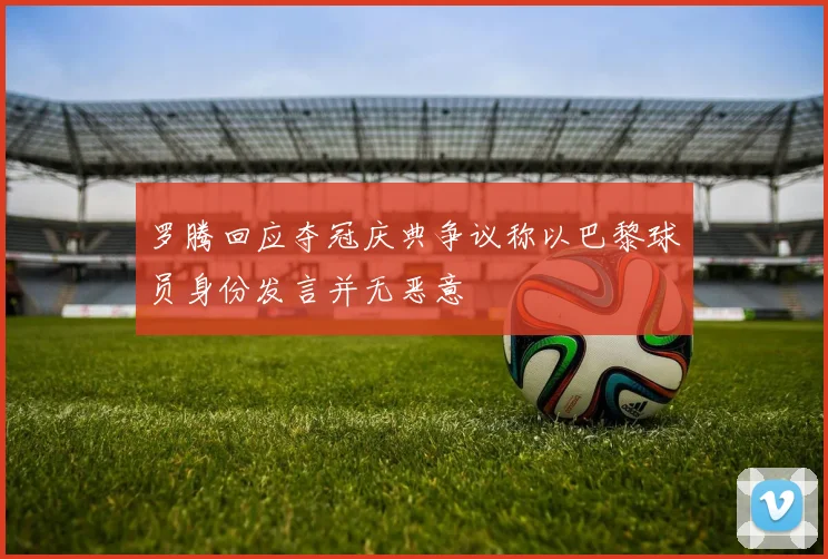 罗腾回应夺冠庆典争议称以巴黎球员身份发言并无恶意