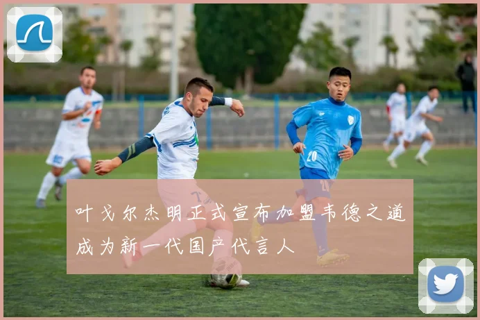 叶戈尔杰明正式宣布加盟韦德之道成为新一代国产代言人