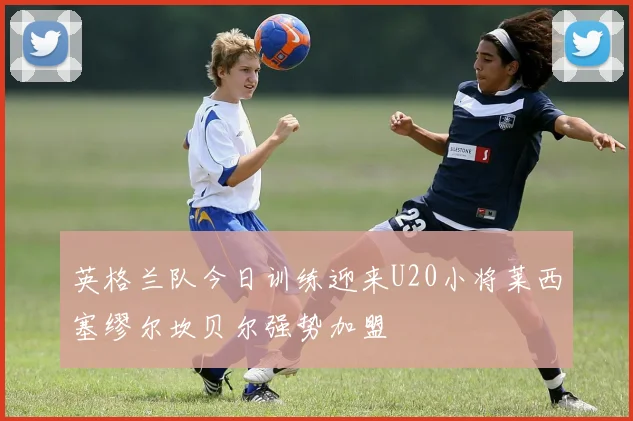 英格兰队今日训练迎来U20小将莱西塞缪尔坎贝尔强势加盟