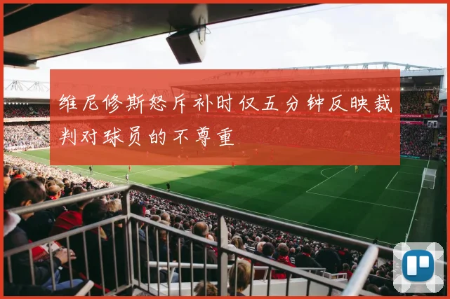 维尼修斯怒斥补时仅五分钟反映裁判对球员的不尊重