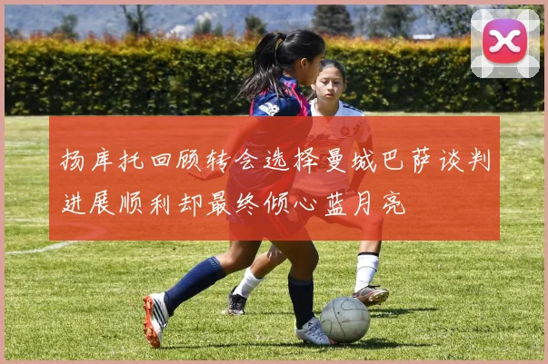 扬库托回顾转会选择曼城巴萨谈判进展顺利却最终倾心蓝月亮