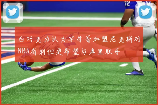 白巧克力认为字母哥加盟尼克斯对NBA有利但更希望与库里联手