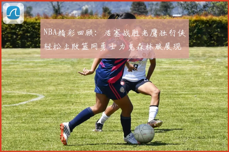 NBA精彩回顾：活塞战胜老鹰独行侠轻松击败篮网勇士力克森林狼展现强劲实力