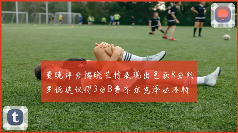 曼晚评分揭晓芒特表现出色获8分约罗低迷仅得3分B费齐尔克泽达洛特均获7分